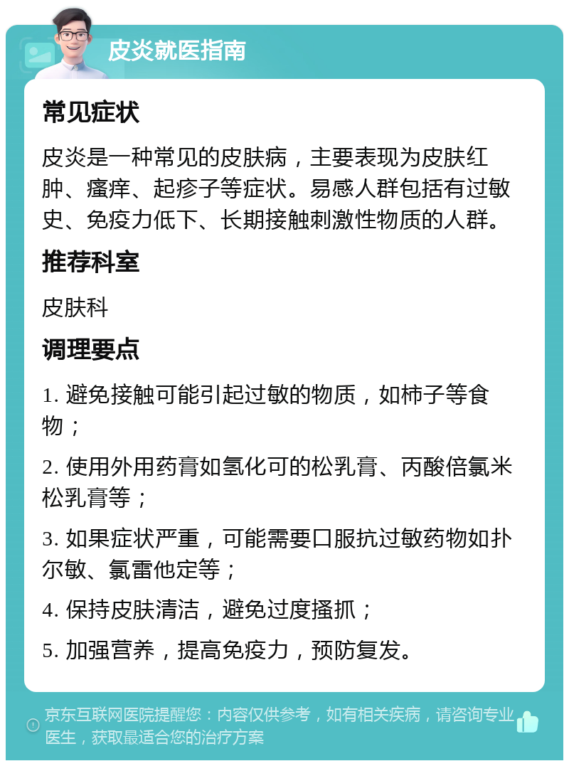 皮炎就医指南 常见症状 皮炎是一种常见的皮肤病，主要表现为皮肤红肿、瘙痒、起疹子等症状。易感人群包括有过敏史、免疫力低下、长期接触刺激性物质的人群。 推荐科室 皮肤科 调理要点 1. 避免接触可能引起过敏的物质，如柿子等食物； 2. 使用外用药膏如氢化可的松乳膏、丙酸倍氯米松乳膏等； 3. 如果症状严重，可能需要口服抗过敏药物如扑尔敏、氯雷他定等； 4. 保持皮肤清洁，避免过度搔抓； 5. 加强营养，提高免疫力，预防复发。