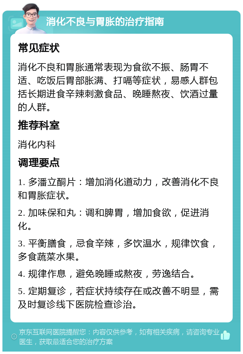 消化不良与胃胀的治疗指南 常见症状 消化不良和胃胀通常表现为食欲不振、肠胃不适、吃饭后胃部胀满、打嗝等症状，易感人群包括长期进食辛辣刺激食品、晚睡熬夜、饮酒过量的人群。 推荐科室 消化内科 调理要点 1. 多潘立酮片：增加消化道动力，改善消化不良和胃胀症状。 2. 加味保和丸：调和脾胃，增加食欲，促进消化。 3. 平衡膳食，忌食辛辣，多饮温水，规律饮食，多食蔬菜水果。 4. 规律作息，避免晚睡或熬夜，劳逸结合。 5. 定期复诊，若症状持续存在或改善不明显，需及时复诊线下医院检查诊治。