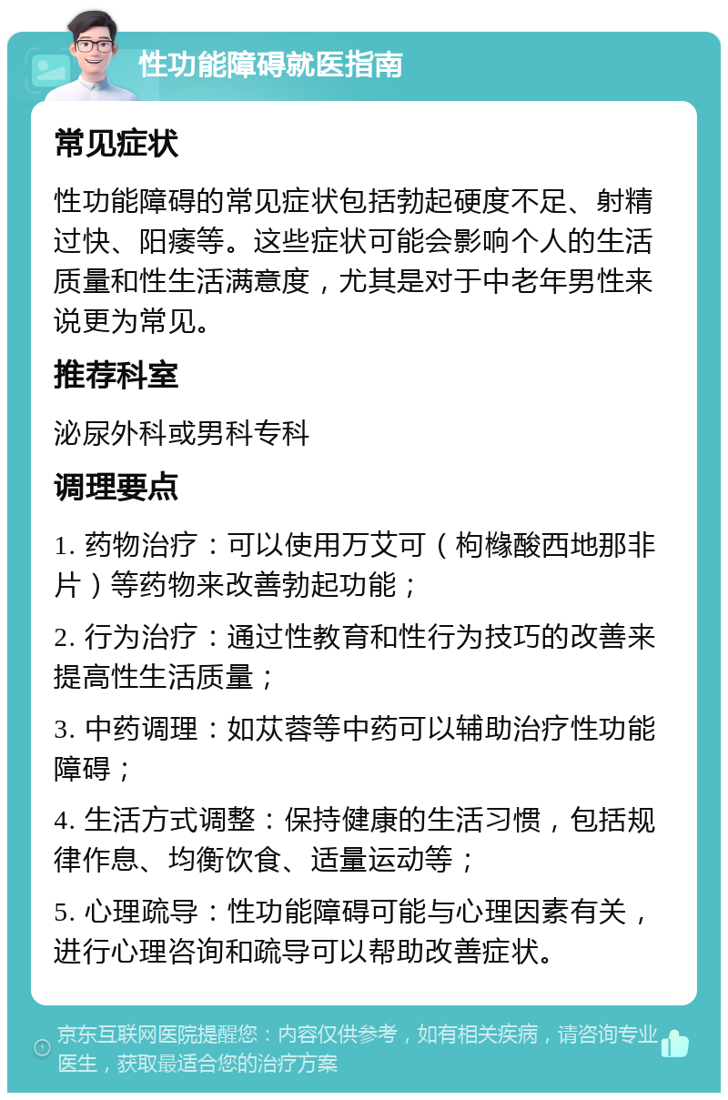 性功能障碍就医指南 常见症状 性功能障碍的常见症状包括勃起硬度不足、射精过快、阳痿等。这些症状可能会影响个人的生活质量和性生活满意度，尤其是对于中老年男性来说更为常见。 推荐科室 泌尿外科或男科专科 调理要点 1. 药物治疗：可以使用万艾可（枸橼酸西地那非片）等药物来改善勃起功能； 2. 行为治疗：通过性教育和性行为技巧的改善来提高性生活质量； 3. 中药调理：如苁蓉等中药可以辅助治疗性功能障碍； 4. 生活方式调整：保持健康的生活习惯，包括规律作息、均衡饮食、适量运动等； 5. 心理疏导：性功能障碍可能与心理因素有关，进行心理咨询和疏导可以帮助改善症状。