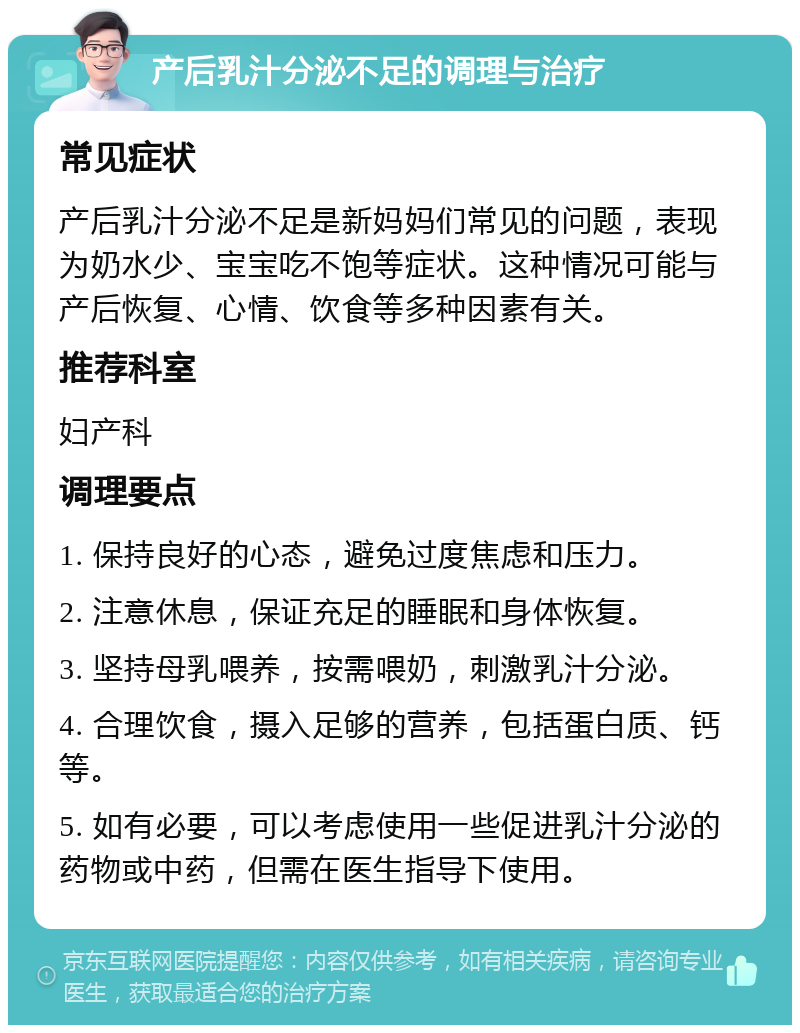 产后乳汁分泌不足的调理与治疗 常见症状 产后乳汁分泌不足是新妈妈们常见的问题，表现为奶水少、宝宝吃不饱等症状。这种情况可能与产后恢复、心情、饮食等多种因素有关。 推荐科室 妇产科 调理要点 1. 保持良好的心态，避免过度焦虑和压力。 2. 注意休息，保证充足的睡眠和身体恢复。 3. 坚持母乳喂养，按需喂奶，刺激乳汁分泌。 4. 合理饮食，摄入足够的营养，包括蛋白质、钙等。 5. 如有必要，可以考虑使用一些促进乳汁分泌的药物或中药，但需在医生指导下使用。