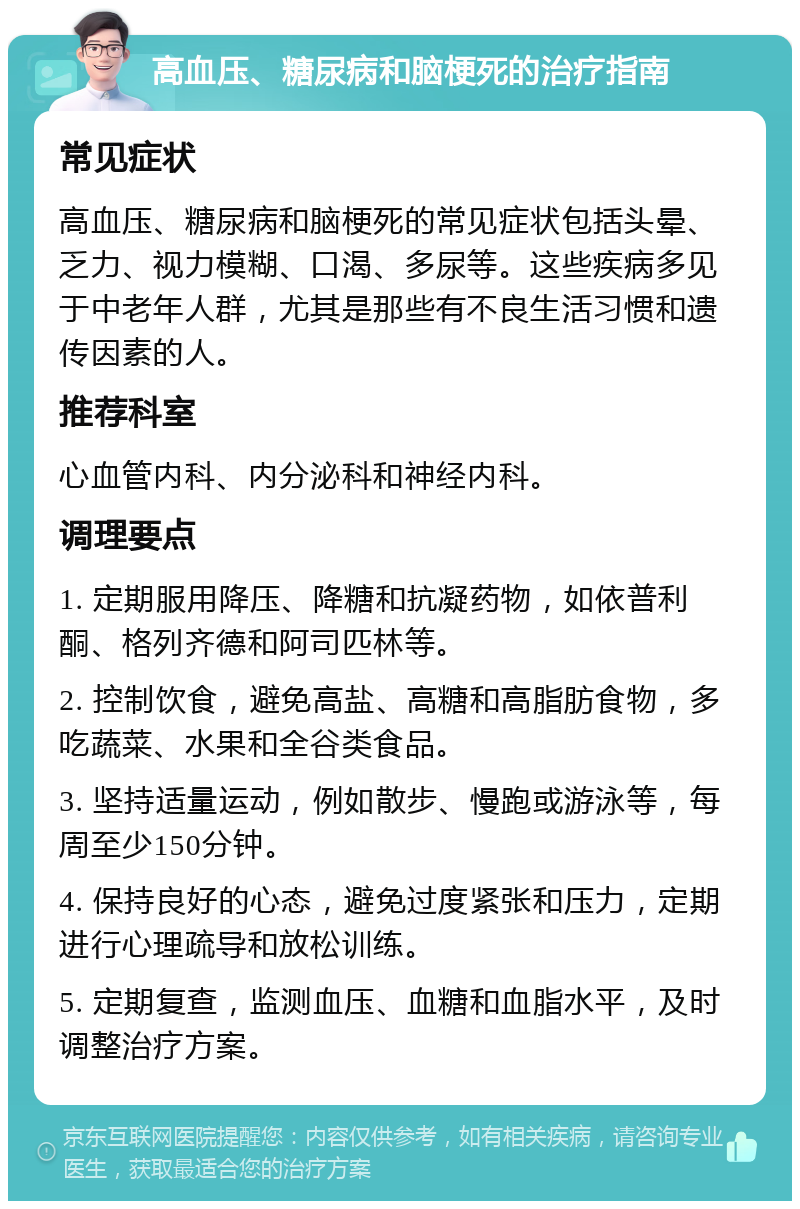 高血压、糖尿病和脑梗死的治疗指南 常见症状 高血压、糖尿病和脑梗死的常见症状包括头晕、乏力、视力模糊、口渴、多尿等。这些疾病多见于中老年人群，尤其是那些有不良生活习惯和遗传因素的人。 推荐科室 心血管内科、内分泌科和神经内科。 调理要点 1. 定期服用降压、降糖和抗凝药物，如依普利酮、格列齐德和阿司匹林等。 2. 控制饮食，避免高盐、高糖和高脂肪食物，多吃蔬菜、水果和全谷类食品。 3. 坚持适量运动，例如散步、慢跑或游泳等，每周至少150分钟。 4. 保持良好的心态，避免过度紧张和压力，定期进行心理疏导和放松训练。 5. 定期复查，监测血压、血糖和血脂水平，及时调整治疗方案。