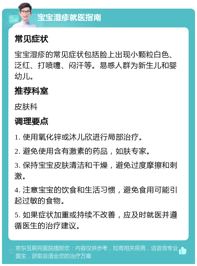 宝宝湿疹就医指南 常见症状 宝宝湿疹的常见症状包括脸上出现小颗粒白色、泛红、打喷嚏、闷汗等。易感人群为新生儿和婴幼儿。 推荐科室 皮肤科 调理要点 1. 使用氧化锌或沐儿欣进行局部治疗。 2. 避免使用含有激素的药品，如肤专家。 3. 保持宝宝皮肤清洁和干燥，避免过度摩擦和刺激。 4. 注意宝宝的饮食和生活习惯，避免食用可能引起过敏的食物。 5. 如果症状加重或持续不改善，应及时就医并遵循医生的治疗建议。