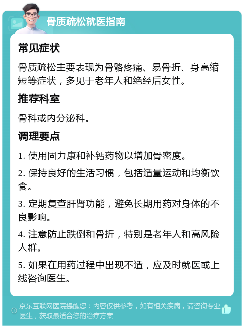 骨质疏松就医指南 常见症状 骨质疏松主要表现为骨骼疼痛、易骨折、身高缩短等症状，多见于老年人和绝经后女性。 推荐科室 骨科或内分泌科。 调理要点 1. 使用固力康和补钙药物以增加骨密度。 2. 保持良好的生活习惯，包括适量运动和均衡饮食。 3. 定期复查肝肾功能，避免长期用药对身体的不良影响。 4. 注意防止跌倒和骨折，特别是老年人和高风险人群。 5. 如果在用药过程中出现不适，应及时就医或上线咨询医生。