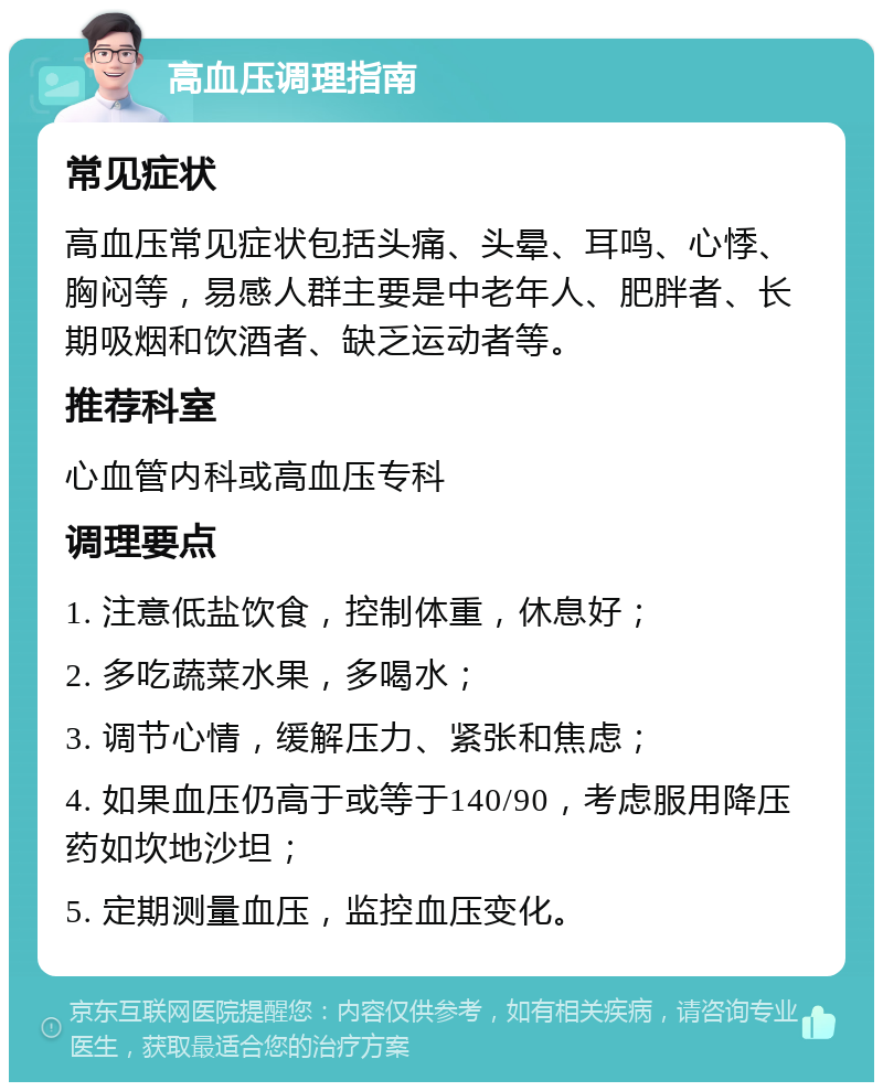 高血压调理指南 常见症状 高血压常见症状包括头痛、头晕、耳鸣、心悸、胸闷等，易感人群主要是中老年人、肥胖者、长期吸烟和饮酒者、缺乏运动者等。 推荐科室 心血管内科或高血压专科 调理要点 1. 注意低盐饮食，控制体重，休息好； 2. 多吃蔬菜水果，多喝水； 3. 调节心情，缓解压力、紧张和焦虑； 4. 如果血压仍高于或等于140/90，考虑服用降压药如坎地沙坦； 5. 定期测量血压，监控血压变化。