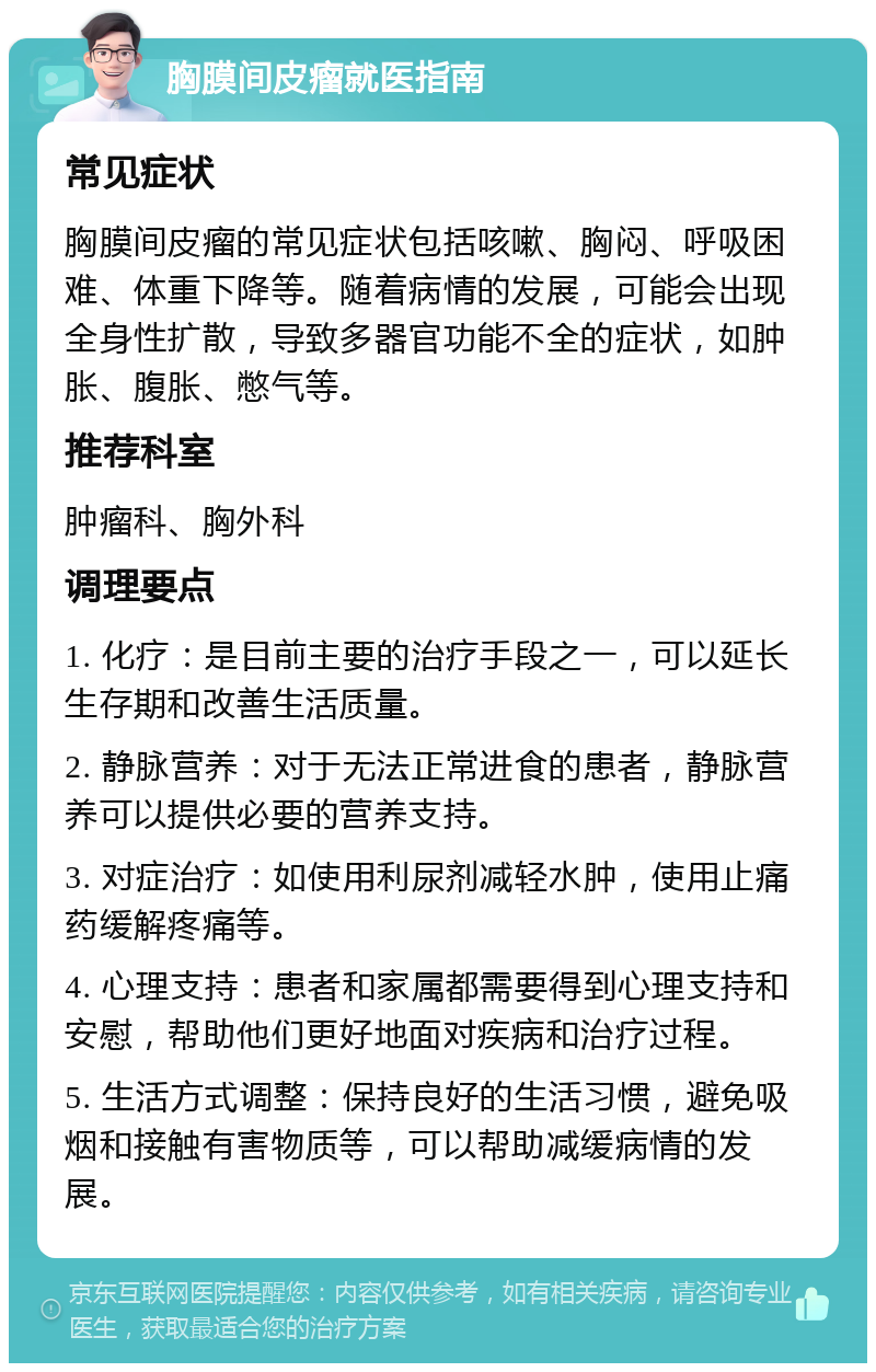 胸膜间皮瘤就医指南 常见症状 胸膜间皮瘤的常见症状包括咳嗽、胸闷、呼吸困难、体重下降等。随着病情的发展，可能会出现全身性扩散，导致多器官功能不全的症状，如肿胀、腹胀、憋气等。 推荐科室 肿瘤科、胸外科 调理要点 1. 化疗：是目前主要的治疗手段之一，可以延长生存期和改善生活质量。 2. 静脉营养：对于无法正常进食的患者，静脉营养可以提供必要的营养支持。 3. 对症治疗：如使用利尿剂减轻水肿，使用止痛药缓解疼痛等。 4. 心理支持：患者和家属都需要得到心理支持和安慰，帮助他们更好地面对疾病和治疗过程。 5. 生活方式调整：保持良好的生活习惯，避免吸烟和接触有害物质等，可以帮助减缓病情的发展。