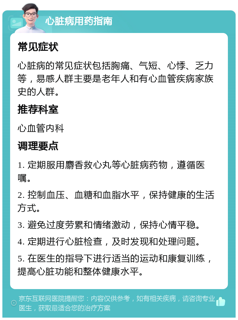 心脏病用药指南 常见症状 心脏病的常见症状包括胸痛、气短、心悸、乏力等，易感人群主要是老年人和有心血管疾病家族史的人群。 推荐科室 心血管内科 调理要点 1. 定期服用麝香救心丸等心脏病药物，遵循医嘱。 2. 控制血压、血糖和血脂水平，保持健康的生活方式。 3. 避免过度劳累和情绪激动，保持心情平稳。 4. 定期进行心脏检查，及时发现和处理问题。 5. 在医生的指导下进行适当的运动和康复训练，提高心脏功能和整体健康水平。