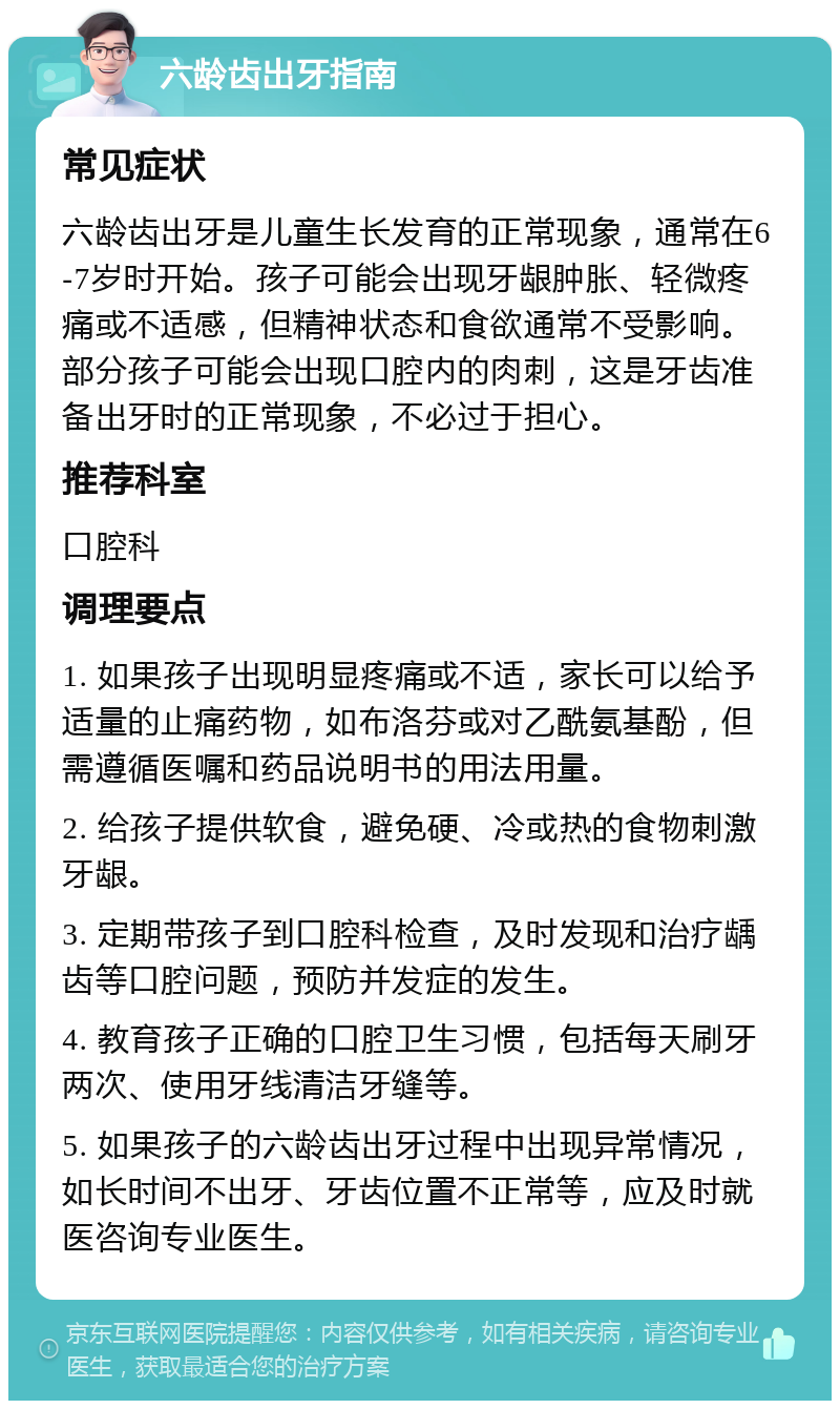 六龄齿出牙指南 常见症状 六龄齿出牙是儿童生长发育的正常现象，通常在6-7岁时开始。孩子可能会出现牙龈肿胀、轻微疼痛或不适感，但精神状态和食欲通常不受影响。部分孩子可能会出现口腔内的肉刺，这是牙齿准备出牙时的正常现象，不必过于担心。 推荐科室 口腔科 调理要点 1. 如果孩子出现明显疼痛或不适，家长可以给予适量的止痛药物，如布洛芬或对乙酰氨基酚，但需遵循医嘱和药品说明书的用法用量。 2. 给孩子提供软食，避免硬、冷或热的食物刺激牙龈。 3. 定期带孩子到口腔科检查，及时发现和治疗龋齿等口腔问题，预防并发症的发生。 4. 教育孩子正确的口腔卫生习惯，包括每天刷牙两次、使用牙线清洁牙缝等。 5. 如果孩子的六龄齿出牙过程中出现异常情况，如长时间不出牙、牙齿位置不正常等，应及时就医咨询专业医生。