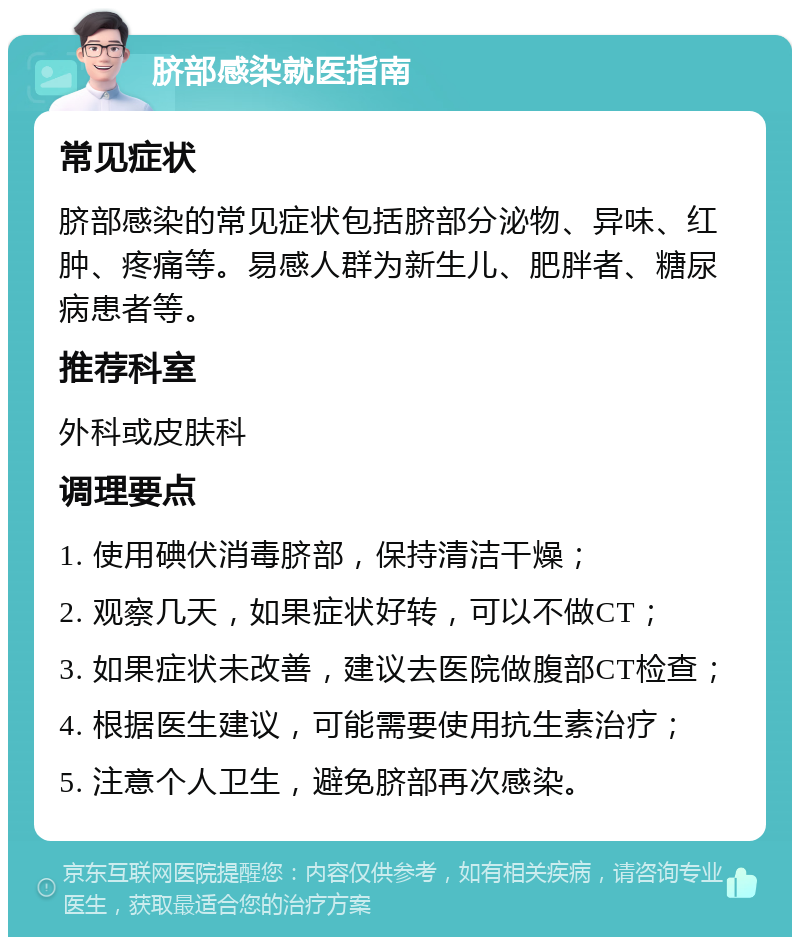 脐部感染就医指南 常见症状 脐部感染的常见症状包括脐部分泌物、异味、红肿、疼痛等。易感人群为新生儿、肥胖者、糖尿病患者等。 推荐科室 外科或皮肤科 调理要点 1. 使用碘伏消毒脐部，保持清洁干燥； 2. 观察几天，如果症状好转，可以不做CT； 3. 如果症状未改善，建议去医院做腹部CT检查； 4. 根据医生建议，可能需要使用抗生素治疗； 5. 注意个人卫生，避免脐部再次感染。