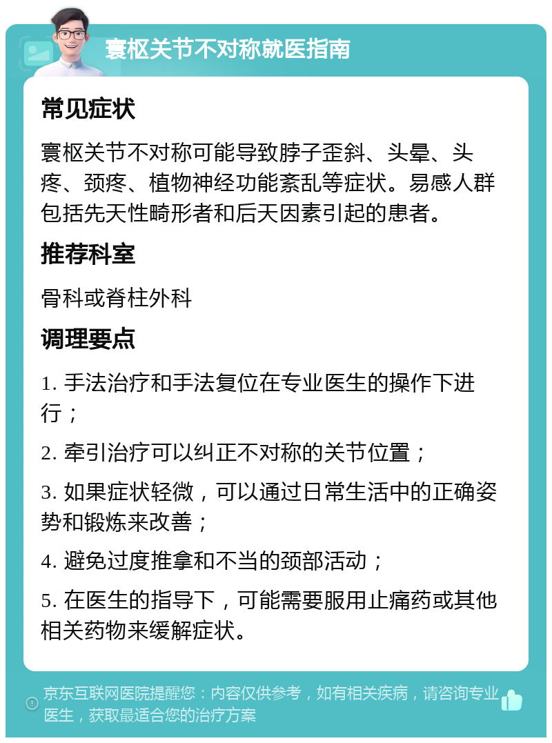 寰枢关节不对称就医指南 常见症状 寰枢关节不对称可能导致脖子歪斜、头晕、头疼、颈疼、植物神经功能紊乱等症状。易感人群包括先天性畸形者和后天因素引起的患者。 推荐科室 骨科或脊柱外科 调理要点 1. 手法治疗和手法复位在专业医生的操作下进行； 2. 牵引治疗可以纠正不对称的关节位置； 3. 如果症状轻微，可以通过日常生活中的正确姿势和锻炼来改善； 4. 避免过度推拿和不当的颈部活动； 5. 在医生的指导下，可能需要服用止痛药或其他相关药物来缓解症状。