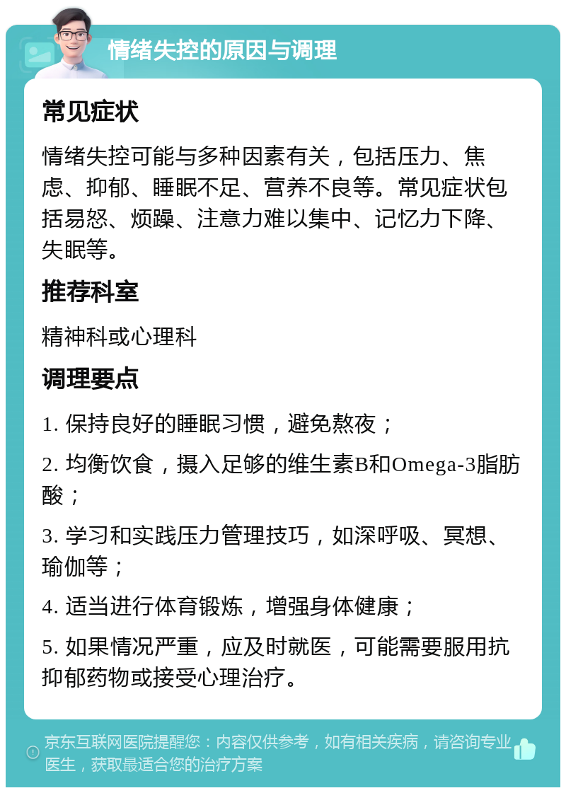 情绪失控的原因与调理 常见症状 情绪失控可能与多种因素有关，包括压力、焦虑、抑郁、睡眠不足、营养不良等。常见症状包括易怒、烦躁、注意力难以集中、记忆力下降、失眠等。 推荐科室 精神科或心理科 调理要点 1. 保持良好的睡眠习惯，避免熬夜； 2. 均衡饮食，摄入足够的维生素B和Omega-3脂肪酸； 3. 学习和实践压力管理技巧，如深呼吸、冥想、瑜伽等； 4. 适当进行体育锻炼，增强身体健康； 5. 如果情况严重，应及时就医，可能需要服用抗抑郁药物或接受心理治疗。