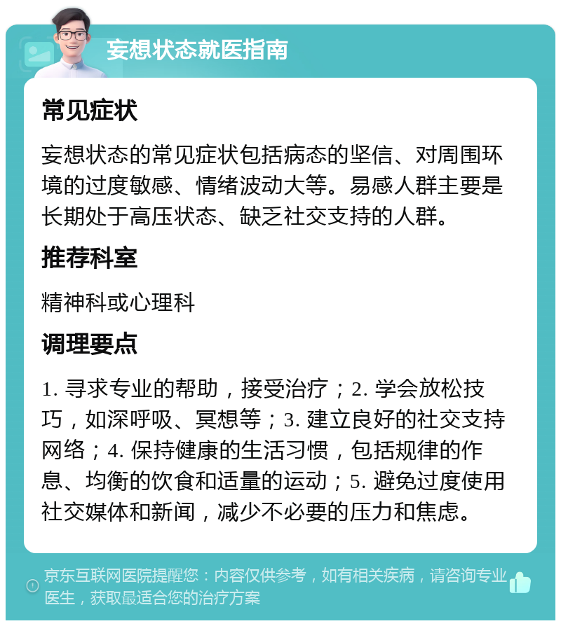 妄想状态就医指南 常见症状 妄想状态的常见症状包括病态的坚信、对周围环境的过度敏感、情绪波动大等。易感人群主要是长期处于高压状态、缺乏社交支持的人群。 推荐科室 精神科或心理科 调理要点 1. 寻求专业的帮助，接受治疗；2. 学会放松技巧，如深呼吸、冥想等；3. 建立良好的社交支持网络；4. 保持健康的生活习惯，包括规律的作息、均衡的饮食和适量的运动；5. 避免过度使用社交媒体和新闻，减少不必要的压力和焦虑。