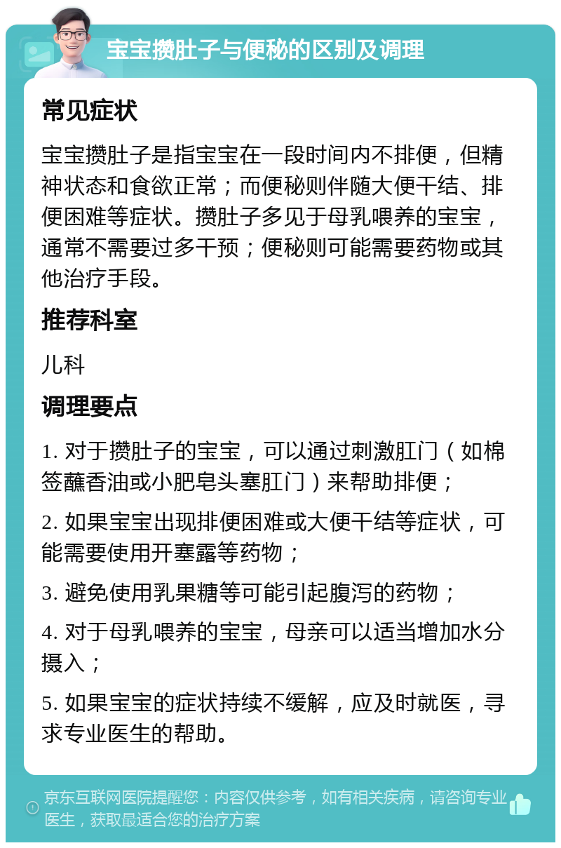 宝宝攒肚子与便秘的区别及调理 常见症状 宝宝攒肚子是指宝宝在一段时间内不排便，但精神状态和食欲正常；而便秘则伴随大便干结、排便困难等症状。攒肚子多见于母乳喂养的宝宝，通常不需要过多干预；便秘则可能需要药物或其他治疗手段。 推荐科室 儿科 调理要点 1. 对于攒肚子的宝宝，可以通过刺激肛门（如棉签蘸香油或小肥皂头塞肛门）来帮助排便； 2. 如果宝宝出现排便困难或大便干结等症状，可能需要使用开塞露等药物； 3. 避免使用乳果糖等可能引起腹泻的药物； 4. 对于母乳喂养的宝宝，母亲可以适当增加水分摄入； 5. 如果宝宝的症状持续不缓解，应及时就医，寻求专业医生的帮助。