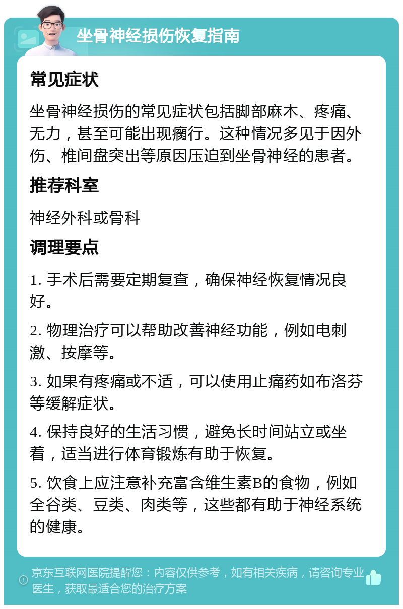 坐骨神经损伤恢复指南 常见症状 坐骨神经损伤的常见症状包括脚部麻木、疼痛、无力，甚至可能出现瘸行。这种情况多见于因外伤、椎间盘突出等原因压迫到坐骨神经的患者。 推荐科室 神经外科或骨科 调理要点 1. 手术后需要定期复查，确保神经恢复情况良好。 2. 物理治疗可以帮助改善神经功能，例如电刺激、按摩等。 3. 如果有疼痛或不适，可以使用止痛药如布洛芬等缓解症状。 4. 保持良好的生活习惯，避免长时间站立或坐着，适当进行体育锻炼有助于恢复。 5. 饮食上应注意补充富含维生素B的食物，例如全谷类、豆类、肉类等，这些都有助于神经系统的健康。