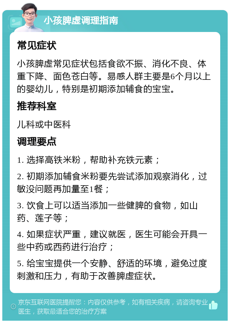 小孩脾虚调理指南 常见症状 小孩脾虚常见症状包括食欲不振、消化不良、体重下降、面色苍白等。易感人群主要是6个月以上的婴幼儿，特别是初期添加辅食的宝宝。 推荐科室 儿科或中医科 调理要点 1. 选择高铁米粉，帮助补充铁元素； 2. 初期添加辅食米粉要先尝试添加观察消化，过敏没问题再加量至1餐； 3. 饮食上可以适当添加一些健脾的食物，如山药、莲子等； 4. 如果症状严重，建议就医，医生可能会开具一些中药或西药进行治疗； 5. 给宝宝提供一个安静、舒适的环境，避免过度刺激和压力，有助于改善脾虚症状。