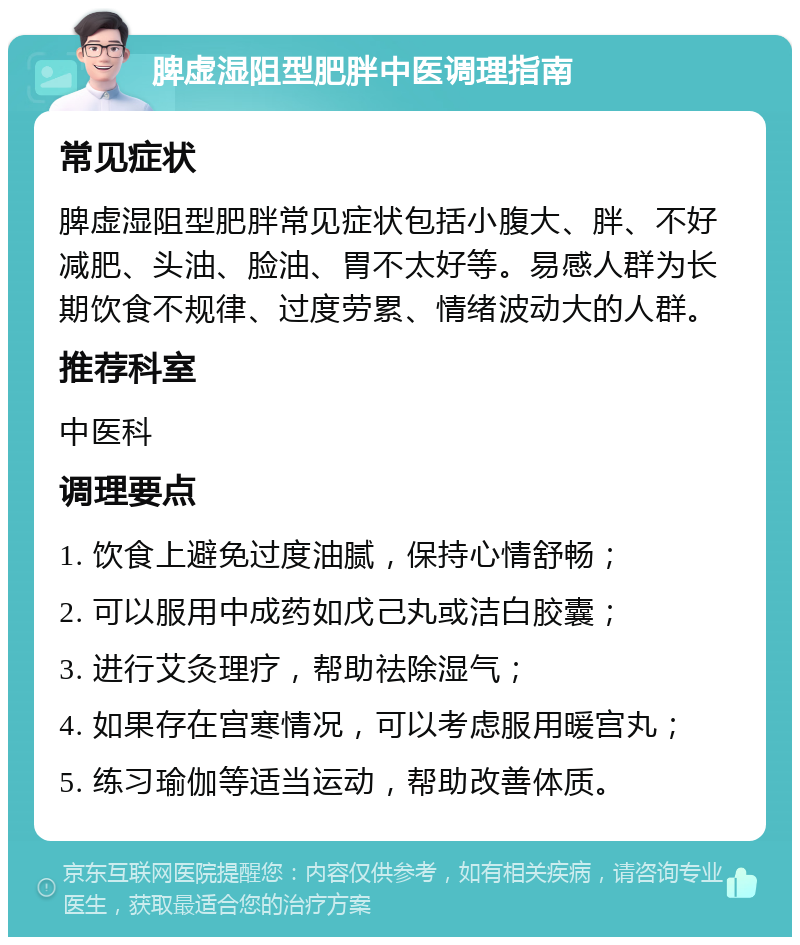 脾虚湿阻型肥胖中医调理指南 常见症状 脾虚湿阻型肥胖常见症状包括小腹大、胖、不好减肥、头油、脸油、胃不太好等。易感人群为长期饮食不规律、过度劳累、情绪波动大的人群。 推荐科室 中医科 调理要点 1. 饮食上避免过度油腻，保持心情舒畅； 2. 可以服用中成药如戊己丸或洁白胶囊； 3. 进行艾灸理疗，帮助祛除湿气； 4. 如果存在宫寒情况，可以考虑服用暖宫丸； 5. 练习瑜伽等适当运动，帮助改善体质。