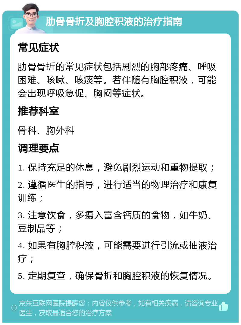 肋骨骨折及胸腔积液的治疗指南 常见症状 肋骨骨折的常见症状包括剧烈的胸部疼痛、呼吸困难、咳嗽、咳痰等。若伴随有胸腔积液，可能会出现呼吸急促、胸闷等症状。 推荐科室 骨科、胸外科 调理要点 1. 保持充足的休息，避免剧烈运动和重物提取； 2. 遵循医生的指导，进行适当的物理治疗和康复训练； 3. 注意饮食，多摄入富含钙质的食物，如牛奶、豆制品等； 4. 如果有胸腔积液，可能需要进行引流或抽液治疗； 5. 定期复查，确保骨折和胸腔积液的恢复情况。