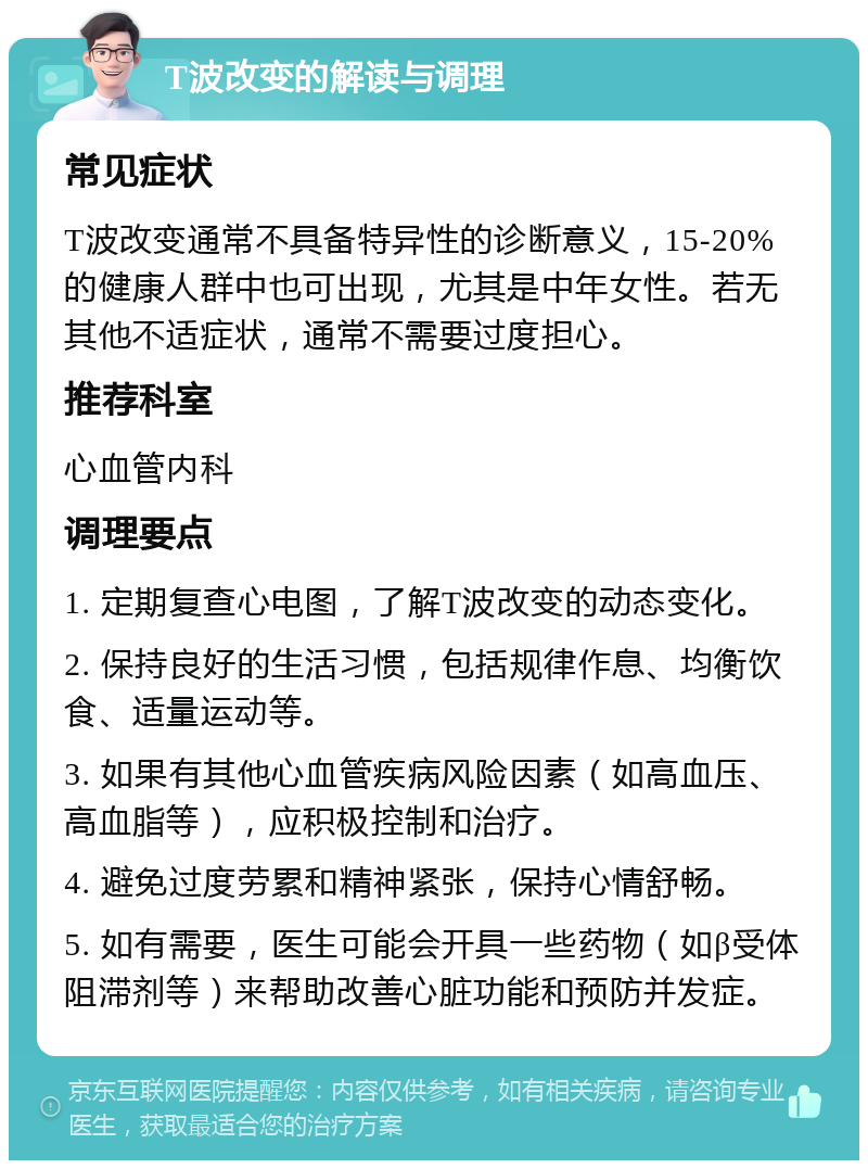 T波改变的解读与调理 常见症状 T波改变通常不具备特异性的诊断意义，15-20%的健康人群中也可出现，尤其是中年女性。若无其他不适症状，通常不需要过度担心。 推荐科室 心血管内科 调理要点 1. 定期复查心电图，了解T波改变的动态变化。 2. 保持良好的生活习惯，包括规律作息、均衡饮食、适量运动等。 3. 如果有其他心血管疾病风险因素（如高血压、高血脂等），应积极控制和治疗。 4. 避免过度劳累和精神紧张，保持心情舒畅。 5. 如有需要，医生可能会开具一些药物（如β受体阻滞剂等）来帮助改善心脏功能和预防并发症。