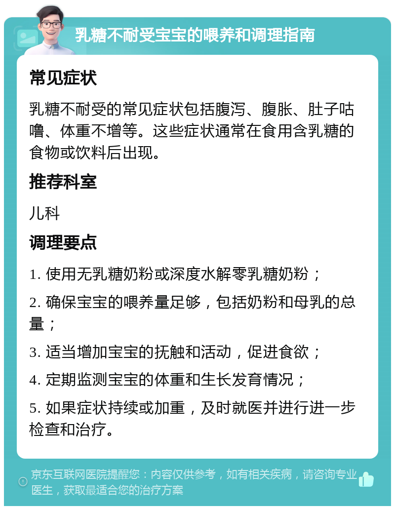 乳糖不耐受宝宝的喂养和调理指南 常见症状 乳糖不耐受的常见症状包括腹泻、腹胀、肚子咕噜、体重不增等。这些症状通常在食用含乳糖的食物或饮料后出现。 推荐科室 儿科 调理要点 1. 使用无乳糖奶粉或深度水解零乳糖奶粉； 2. 确保宝宝的喂养量足够，包括奶粉和母乳的总量； 3. 适当增加宝宝的抚触和活动，促进食欲； 4. 定期监测宝宝的体重和生长发育情况； 5. 如果症状持续或加重，及时就医并进行进一步检查和治疗。