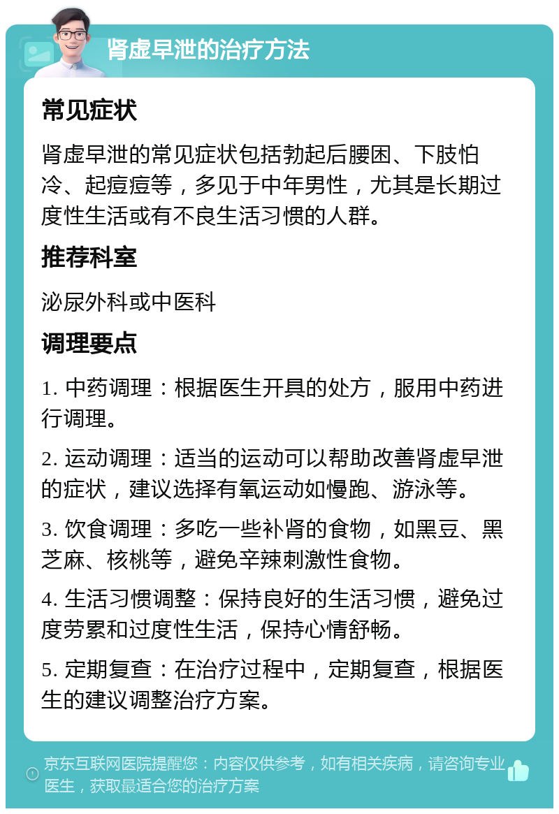 肾虚早泄的治疗方法 常见症状 肾虚早泄的常见症状包括勃起后腰困、下肢怕冷、起痘痘等，多见于中年男性，尤其是长期过度性生活或有不良生活习惯的人群。 推荐科室 泌尿外科或中医科 调理要点 1. 中药调理：根据医生开具的处方，服用中药进行调理。 2. 运动调理：适当的运动可以帮助改善肾虚早泄的症状，建议选择有氧运动如慢跑、游泳等。 3. 饮食调理：多吃一些补肾的食物，如黑豆、黑芝麻、核桃等，避免辛辣刺激性食物。 4. 生活习惯调整：保持良好的生活习惯，避免过度劳累和过度性生活，保持心情舒畅。 5. 定期复查：在治疗过程中，定期复查，根据医生的建议调整治疗方案。