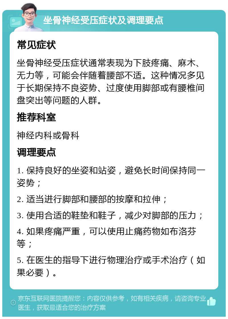 坐骨神经受压症状及调理要点 常见症状 坐骨神经受压症状通常表现为下肢疼痛、麻木、无力等，可能会伴随着腰部不适。这种情况多见于长期保持不良姿势、过度使用脚部或有腰椎间盘突出等问题的人群。 推荐科室 神经内科或骨科 调理要点 1. 保持良好的坐姿和站姿，避免长时间保持同一姿势； 2. 适当进行脚部和腰部的按摩和拉伸； 3. 使用合适的鞋垫和鞋子，减少对脚部的压力； 4. 如果疼痛严重，可以使用止痛药物如布洛芬等； 5. 在医生的指导下进行物理治疗或手术治疗（如果必要）。