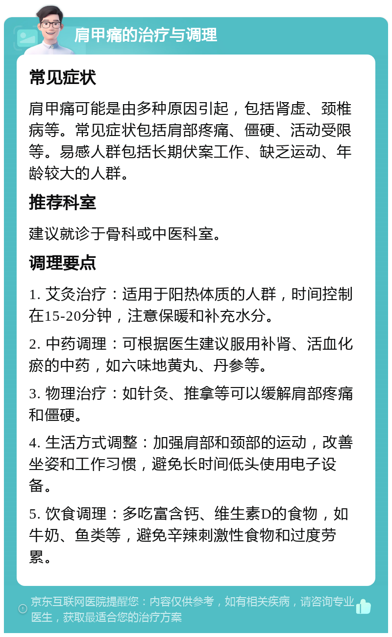 肩甲痛的治疗与调理 常见症状 肩甲痛可能是由多种原因引起，包括肾虚、颈椎病等。常见症状包括肩部疼痛、僵硬、活动受限等。易感人群包括长期伏案工作、缺乏运动、年龄较大的人群。 推荐科室 建议就诊于骨科或中医科室。 调理要点 1. 艾灸治疗：适用于阳热体质的人群，时间控制在15-20分钟，注意保暖和补充水分。 2. 中药调理：可根据医生建议服用补肾、活血化瘀的中药，如六味地黄丸、丹参等。 3. 物理治疗：如针灸、推拿等可以缓解肩部疼痛和僵硬。 4. 生活方式调整：加强肩部和颈部的运动，改善坐姿和工作习惯，避免长时间低头使用电子设备。 5. 饮食调理：多吃富含钙、维生素D的食物，如牛奶、鱼类等，避免辛辣刺激性食物和过度劳累。