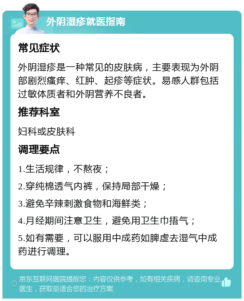 外阴湿疹就医指南 常见症状 外阴湿疹是一种常见的皮肤病，主要表现为外阴部剧烈瘙痒、红肿、起疹等症状。易感人群包括过敏体质者和外阴营养不良者。 推荐科室 妇科或皮肤科 调理要点 1.生活规律，不熬夜； 2.穿纯棉透气内裤，保持局部干燥； 3.避免辛辣刺激食物和海鲜类； 4.月经期间注意卫生，避免用卫生巾捂气； 5.如有需要，可以服用中成药如脾虚去湿气中成药进行调理。