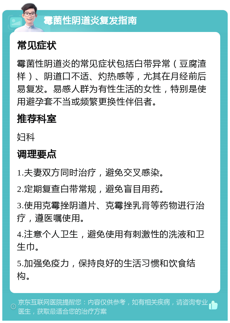 霉菌性阴道炎复发指南 常见症状 霉菌性阴道炎的常见症状包括白带异常（豆腐渣样）、阴道口不适、灼热感等，尤其在月经前后易复发。易感人群为有性生活的女性，特别是使用避孕套不当或频繁更换性伴侣者。 推荐科室 妇科 调理要点 1.夫妻双方同时治疗，避免交叉感染。 2.定期复查白带常规，避免盲目用药。 3.使用克霉挫阴道片、克霉挫乳膏等药物进行治疗，遵医嘱使用。 4.注意个人卫生，避免使用有刺激性的洗液和卫生巾。 5.加强免疫力，保持良好的生活习惯和饮食结构。