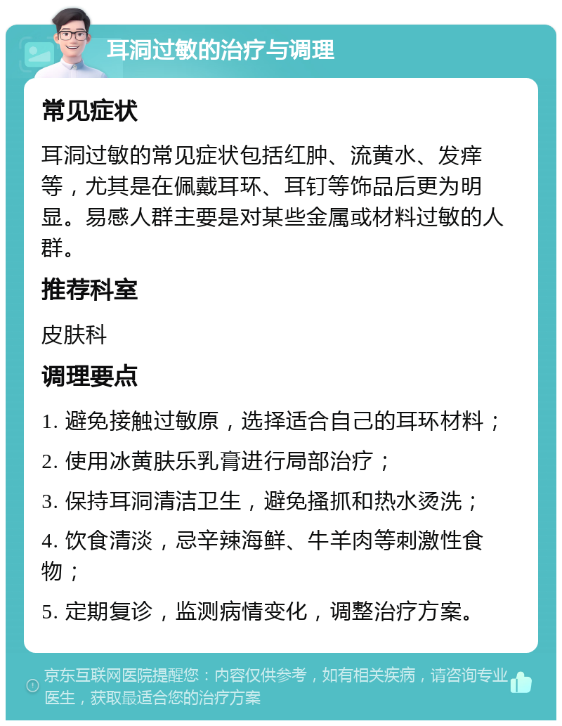 耳洞过敏的治疗与调理 常见症状 耳洞过敏的常见症状包括红肿、流黄水、发痒等，尤其是在佩戴耳环、耳钉等饰品后更为明显。易感人群主要是对某些金属或材料过敏的人群。 推荐科室 皮肤科 调理要点 1. 避免接触过敏原，选择适合自己的耳环材料； 2. 使用冰黄肤乐乳膏进行局部治疗； 3. 保持耳洞清洁卫生，避免搔抓和热水烫洗； 4. 饮食清淡，忌辛辣海鲜、牛羊肉等刺激性食物； 5. 定期复诊，监测病情变化，调整治疗方案。