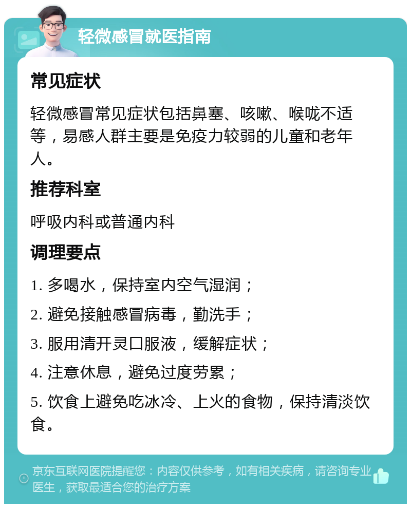 轻微感冒就医指南 常见症状 轻微感冒常见症状包括鼻塞、咳嗽、喉咙不适等，易感人群主要是免疫力较弱的儿童和老年人。 推荐科室 呼吸内科或普通内科 调理要点 1. 多喝水，保持室内空气湿润； 2. 避免接触感冒病毒，勤洗手； 3. 服用清开灵口服液，缓解症状； 4. 注意休息，避免过度劳累； 5. 饮食上避免吃冰冷、上火的食物，保持清淡饮食。