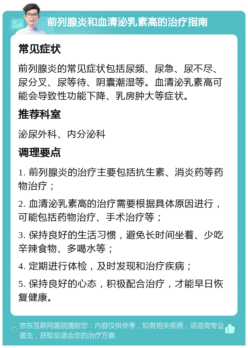 前列腺炎和血清泌乳素高的治疗指南 常见症状 前列腺炎的常见症状包括尿频、尿急、尿不尽、尿分叉、尿等待、阴囊潮湿等。血清泌乳素高可能会导致性功能下降、乳房肿大等症状。 推荐科室 泌尿外科、内分泌科 调理要点 1. 前列腺炎的治疗主要包括抗生素、消炎药等药物治疗； 2. 血清泌乳素高的治疗需要根据具体原因进行，可能包括药物治疗、手术治疗等； 3. 保持良好的生活习惯，避免长时间坐着、少吃辛辣食物、多喝水等； 4. 定期进行体检，及时发现和治疗疾病； 5. 保持良好的心态，积极配合治疗，才能早日恢复健康。