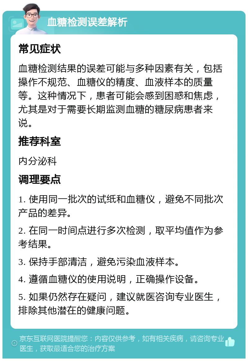 血糖检测误差解析 常见症状 血糖检测结果的误差可能与多种因素有关，包括操作不规范、血糖仪的精度、血液样本的质量等。这种情况下，患者可能会感到困惑和焦虑，尤其是对于需要长期监测血糖的糖尿病患者来说。 推荐科室 内分泌科 调理要点 1. 使用同一批次的试纸和血糖仪，避免不同批次产品的差异。 2. 在同一时间点进行多次检测，取平均值作为参考结果。 3. 保持手部清洁，避免污染血液样本。 4. 遵循血糖仪的使用说明，正确操作设备。 5. 如果仍然存在疑问，建议就医咨询专业医生，排除其他潜在的健康问题。