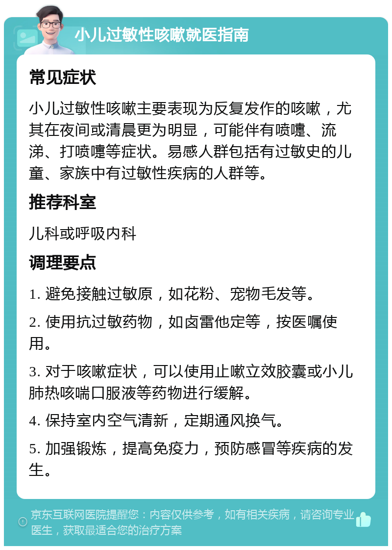 小儿过敏性咳嗽就医指南 常见症状 小儿过敏性咳嗽主要表现为反复发作的咳嗽，尤其在夜间或清晨更为明显，可能伴有喷嚏、流涕、打喷嚏等症状。易感人群包括有过敏史的儿童、家族中有过敏性疾病的人群等。 推荐科室 儿科或呼吸内科 调理要点 1. 避免接触过敏原，如花粉、宠物毛发等。 2. 使用抗过敏药物，如卤雷他定等，按医嘱使用。 3. 对于咳嗽症状，可以使用止嗽立效胶囊或小儿肺热咳喘口服液等药物进行缓解。 4. 保持室内空气清新，定期通风换气。 5. 加强锻炼，提高免疫力，预防感冒等疾病的发生。