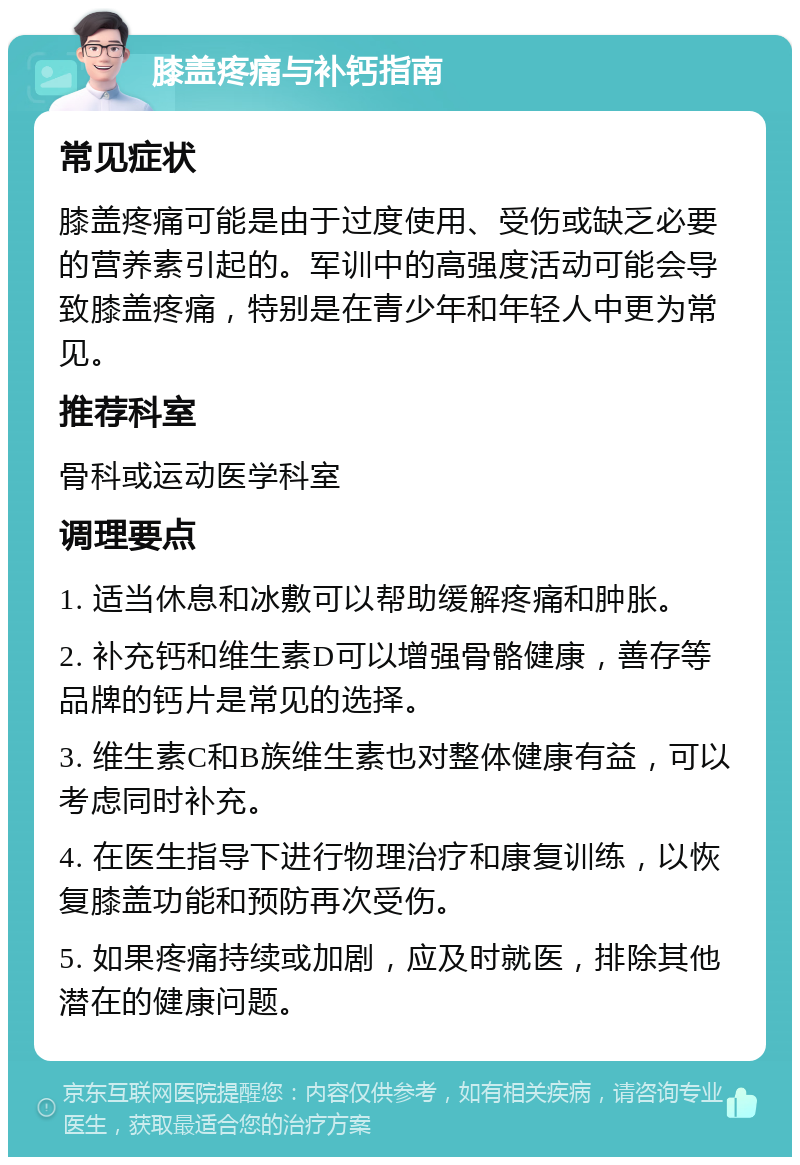 膝盖疼痛与补钙指南 常见症状 膝盖疼痛可能是由于过度使用、受伤或缺乏必要的营养素引起的。军训中的高强度活动可能会导致膝盖疼痛，特别是在青少年和年轻人中更为常见。 推荐科室 骨科或运动医学科室 调理要点 1. 适当休息和冰敷可以帮助缓解疼痛和肿胀。 2. 补充钙和维生素D可以增强骨骼健康，善存等品牌的钙片是常见的选择。 3. 维生素C和B族维生素也对整体健康有益，可以考虑同时补充。 4. 在医生指导下进行物理治疗和康复训练，以恢复膝盖功能和预防再次受伤。 5. 如果疼痛持续或加剧，应及时就医，排除其他潜在的健康问题。