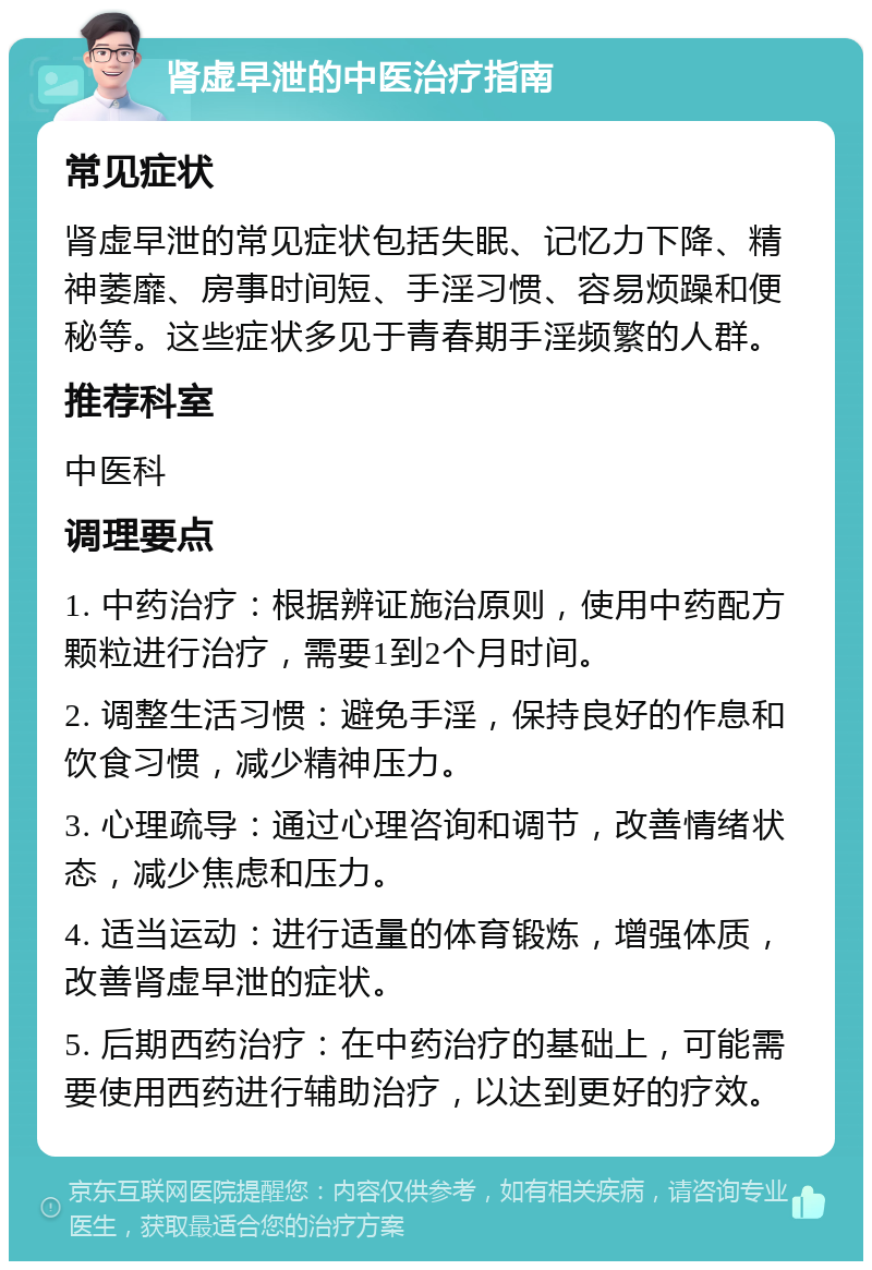 肾虚早泄的中医治疗指南 常见症状 肾虚早泄的常见症状包括失眠、记忆力下降、精神萎靡、房事时间短、手淫习惯、容易烦躁和便秘等。这些症状多见于青春期手淫频繁的人群。 推荐科室 中医科 调理要点 1. 中药治疗：根据辨证施治原则，使用中药配方颗粒进行治疗，需要1到2个月时间。 2. 调整生活习惯：避免手淫，保持良好的作息和饮食习惯，减少精神压力。 3. 心理疏导：通过心理咨询和调节，改善情绪状态，减少焦虑和压力。 4. 适当运动：进行适量的体育锻炼，增强体质，改善肾虚早泄的症状。 5. 后期西药治疗：在中药治疗的基础上，可能需要使用西药进行辅助治疗，以达到更好的疗效。