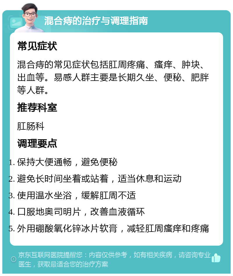 混合痔的治疗与调理指南 常见症状 混合痔的常见症状包括肛周疼痛、瘙痒、肿块、出血等。易感人群主要是长期久坐、便秘、肥胖等人群。 推荐科室 肛肠科 调理要点 保持大便通畅，避免便秘 避免长时间坐着或站着，适当休息和运动 使用温水坐浴，缓解肛周不适 口服地奥司明片，改善血液循环 外用硼酸氧化锌冰片软膏，减轻肛周瘙痒和疼痛