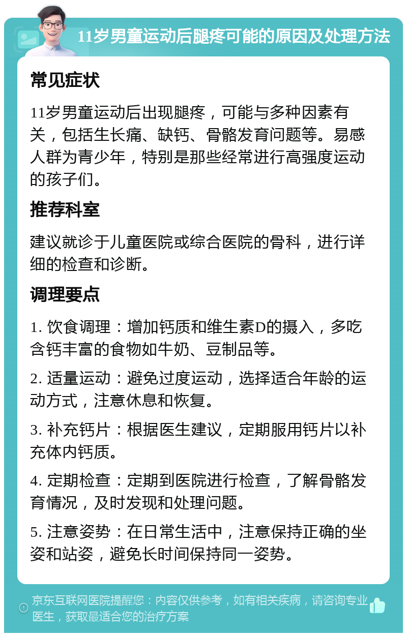 11岁男童运动后腿疼可能的原因及处理方法 常见症状 11岁男童运动后出现腿疼，可能与多种因素有关，包括生长痛、缺钙、骨骼发育问题等。易感人群为青少年，特别是那些经常进行高强度运动的孩子们。 推荐科室 建议就诊于儿童医院或综合医院的骨科，进行详细的检查和诊断。 调理要点 1. 饮食调理：增加钙质和维生素D的摄入，多吃含钙丰富的食物如牛奶、豆制品等。 2. 适量运动：避免过度运动，选择适合年龄的运动方式，注意休息和恢复。 3. 补充钙片：根据医生建议，定期服用钙片以补充体内钙质。 4. 定期检查：定期到医院进行检查，了解骨骼发育情况，及时发现和处理问题。 5. 注意姿势：在日常生活中，注意保持正确的坐姿和站姿，避免长时间保持同一姿势。