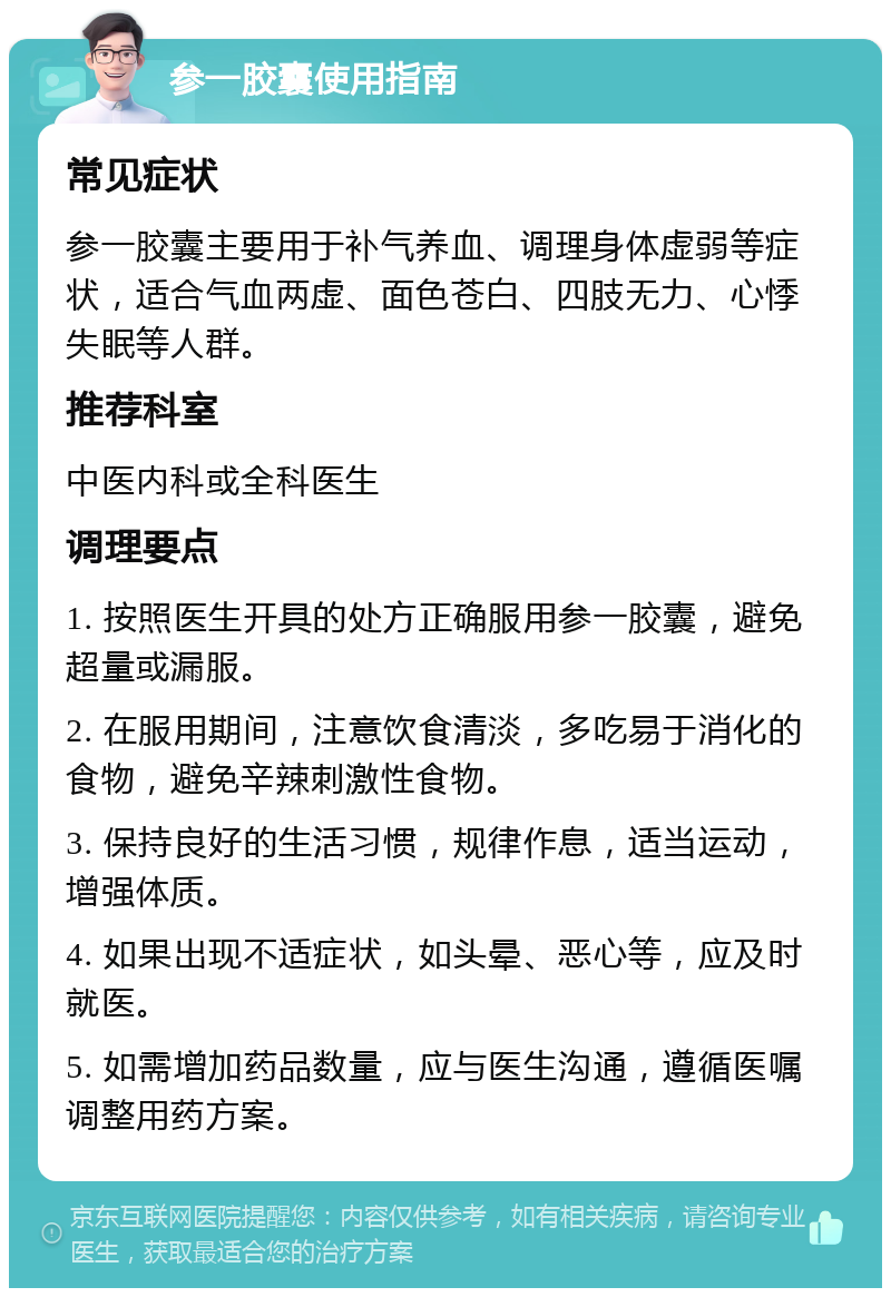 参一胶囊使用指南 常见症状 参一胶囊主要用于补气养血、调理身体虚弱等症状，适合气血两虚、面色苍白、四肢无力、心悸失眠等人群。 推荐科室 中医内科或全科医生 调理要点 1. 按照医生开具的处方正确服用参一胶囊，避免超量或漏服。 2. 在服用期间，注意饮食清淡，多吃易于消化的食物，避免辛辣刺激性食物。 3. 保持良好的生活习惯，规律作息，适当运动，增强体质。 4. 如果出现不适症状，如头晕、恶心等，应及时就医。 5. 如需增加药品数量，应与医生沟通，遵循医嘱调整用药方案。