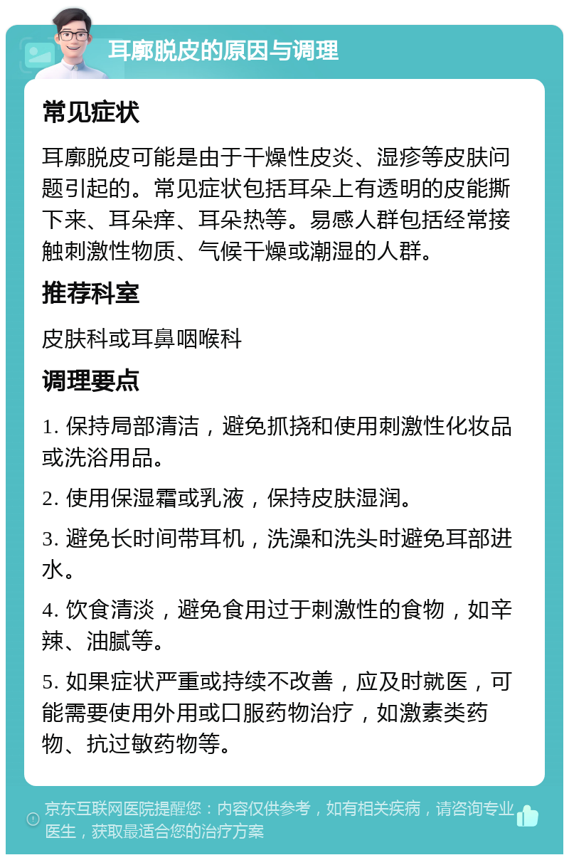 耳廓脱皮的原因与调理 常见症状 耳廓脱皮可能是由于干燥性皮炎、湿疹等皮肤问题引起的。常见症状包括耳朵上有透明的皮能撕下来、耳朵痒、耳朵热等。易感人群包括经常接触刺激性物质、气候干燥或潮湿的人群。 推荐科室 皮肤科或耳鼻咽喉科 调理要点 1. 保持局部清洁，避免抓挠和使用刺激性化妆品或洗浴用品。 2. 使用保湿霜或乳液，保持皮肤湿润。 3. 避免长时间带耳机，洗澡和洗头时避免耳部进水。 4. 饮食清淡，避免食用过于刺激性的食物，如辛辣、油腻等。 5. 如果症状严重或持续不改善，应及时就医，可能需要使用外用或口服药物治疗，如激素类药物、抗过敏药物等。