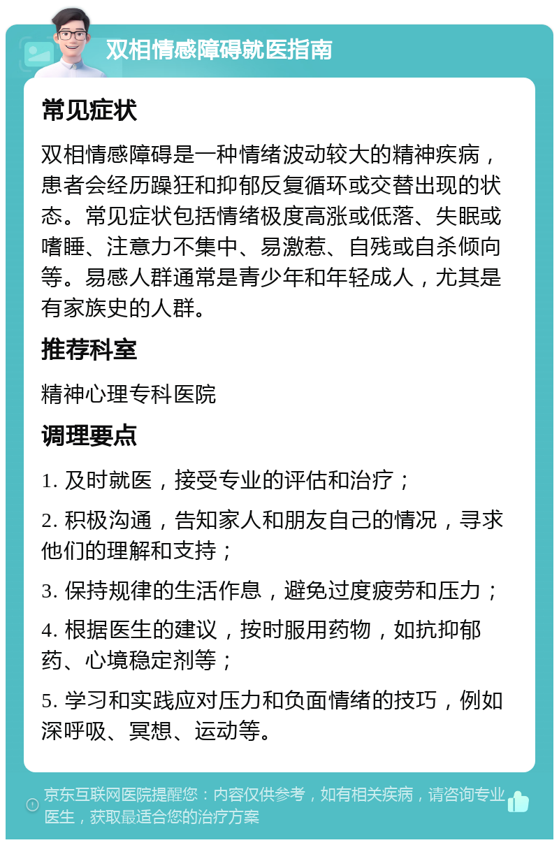 双相情感障碍就医指南 常见症状 双相情感障碍是一种情绪波动较大的精神疾病，患者会经历躁狂和抑郁反复循环或交替出现的状态。常见症状包括情绪极度高涨或低落、失眠或嗜睡、注意力不集中、易激惹、自残或自杀倾向等。易感人群通常是青少年和年轻成人，尤其是有家族史的人群。 推荐科室 精神心理专科医院 调理要点 1. 及时就医，接受专业的评估和治疗； 2. 积极沟通，告知家人和朋友自己的情况，寻求他们的理解和支持； 3. 保持规律的生活作息，避免过度疲劳和压力； 4. 根据医生的建议，按时服用药物，如抗抑郁药、心境稳定剂等； 5. 学习和实践应对压力和负面情绪的技巧，例如深呼吸、冥想、运动等。