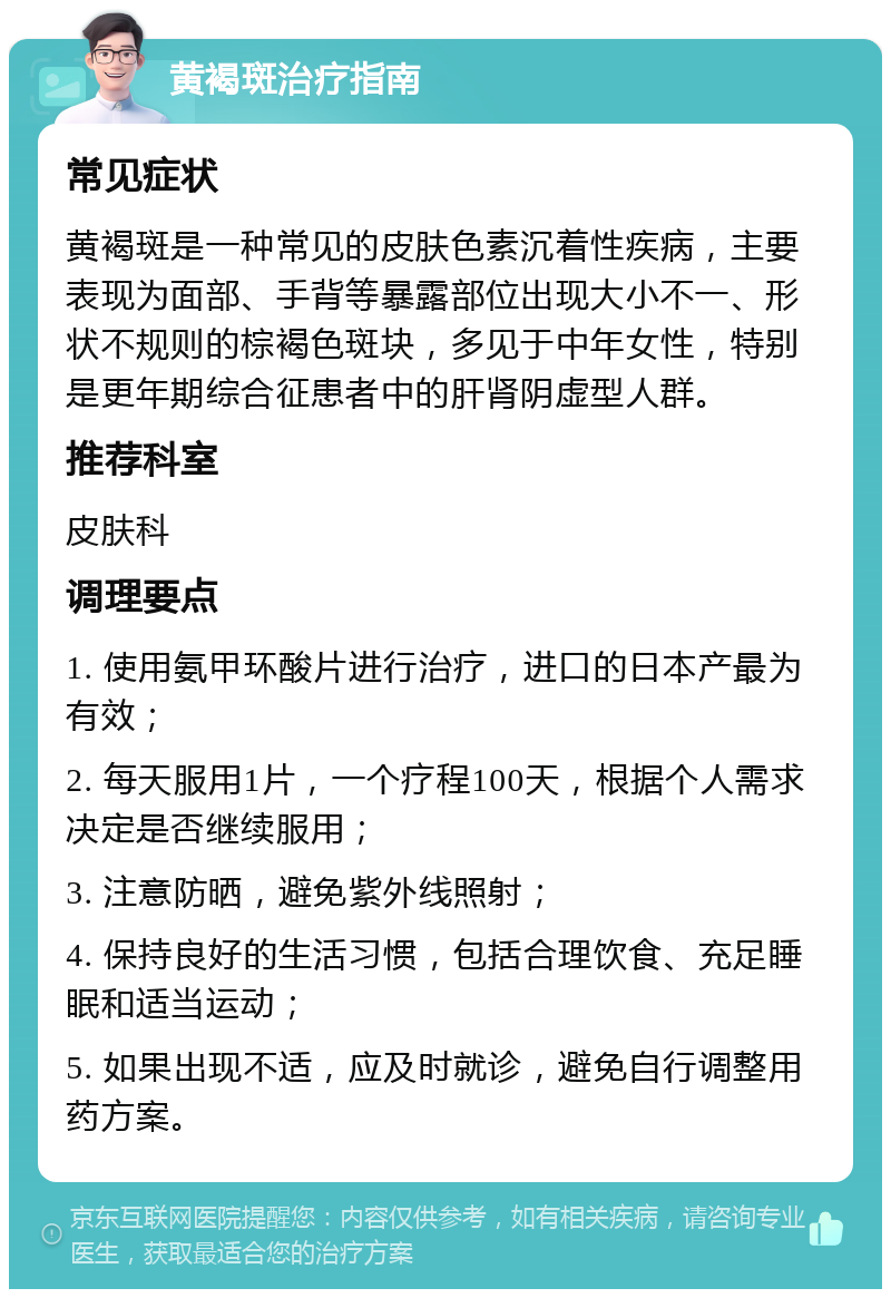 黄褐斑治疗指南 常见症状 黄褐斑是一种常见的皮肤色素沉着性疾病，主要表现为面部、手背等暴露部位出现大小不一、形状不规则的棕褐色斑块，多见于中年女性，特别是更年期综合征患者中的肝肾阴虚型人群。 推荐科室 皮肤科 调理要点 1. 使用氨甲环酸片进行治疗，进口的日本产最为有效； 2. 每天服用1片，一个疗程100天，根据个人需求决定是否继续服用； 3. 注意防晒，避免紫外线照射； 4. 保持良好的生活习惯，包括合理饮食、充足睡眠和适当运动； 5. 如果出现不适，应及时就诊，避免自行调整用药方案。