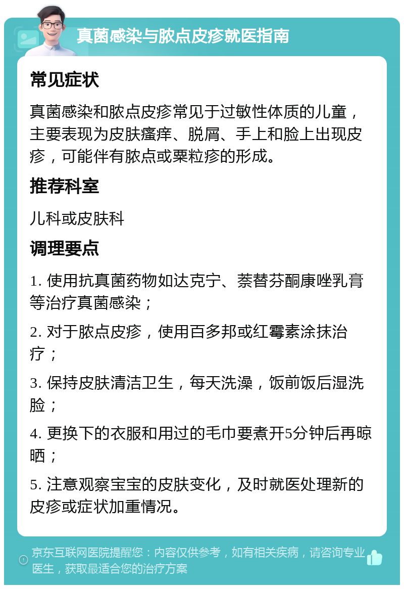 真菌感染与脓点皮疹就医指南 常见症状 真菌感染和脓点皮疹常见于过敏性体质的儿童，主要表现为皮肤瘙痒、脱屑、手上和脸上出现皮疹，可能伴有脓点或粟粒疹的形成。 推荐科室 儿科或皮肤科 调理要点 1. 使用抗真菌药物如达克宁、萘替芬酮康唑乳膏等治疗真菌感染； 2. 对于脓点皮疹，使用百多邦或红霉素涂抹治疗； 3. 保持皮肤清洁卫生，每天洗澡，饭前饭后湿洗脸； 4. 更换下的衣服和用过的毛巾要煮开5分钟后再晾晒； 5. 注意观察宝宝的皮肤变化，及时就医处理新的皮疹或症状加重情况。