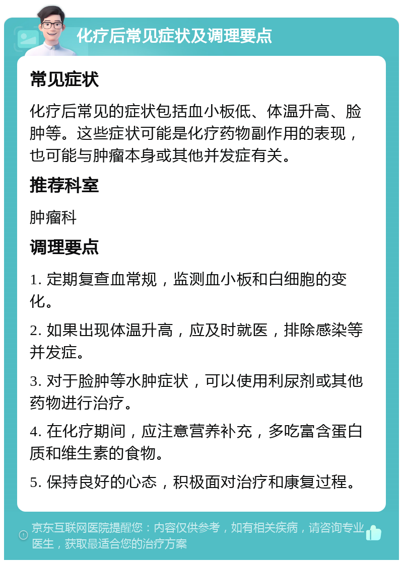 化疗后常见症状及调理要点 常见症状 化疗后常见的症状包括血小板低、体温升高、脸肿等。这些症状可能是化疗药物副作用的表现，也可能与肿瘤本身或其他并发症有关。 推荐科室 肿瘤科 调理要点 1. 定期复查血常规，监测血小板和白细胞的变化。 2. 如果出现体温升高，应及时就医，排除感染等并发症。 3. 对于脸肿等水肿症状，可以使用利尿剂或其他药物进行治疗。 4. 在化疗期间，应注意营养补充，多吃富含蛋白质和维生素的食物。 5. 保持良好的心态，积极面对治疗和康复过程。