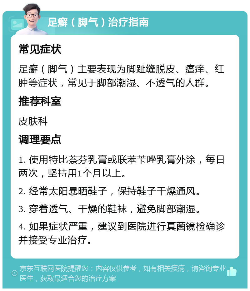 足癣（脚气）治疗指南 常见症状 足癣（脚气）主要表现为脚趾缝脱皮、瘙痒、红肿等症状，常见于脚部潮湿、不透气的人群。 推荐科室 皮肤科 调理要点 1. 使用特比萘芬乳膏或联苯苄唑乳膏外涂，每日两次，坚持用1个月以上。 2. 经常太阳暴晒鞋子，保持鞋子干燥通风。 3. 穿着透气、干燥的鞋袜，避免脚部潮湿。 4. 如果症状严重，建议到医院进行真菌镜检确诊并接受专业治疗。