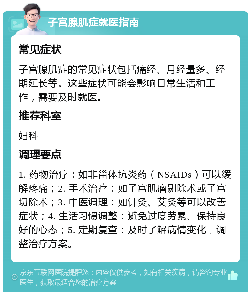 子宫腺肌症就医指南 常见症状 子宫腺肌症的常见症状包括痛经、月经量多、经期延长等。这些症状可能会影响日常生活和工作，需要及时就医。 推荐科室 妇科 调理要点 1. 药物治疗：如非甾体抗炎药（NSAIDs）可以缓解疼痛；2. 手术治疗：如子宫肌瘤剔除术或子宫切除术；3. 中医调理：如针灸、艾灸等可以改善症状；4. 生活习惯调整：避免过度劳累、保持良好的心态；5. 定期复查：及时了解病情变化，调整治疗方案。