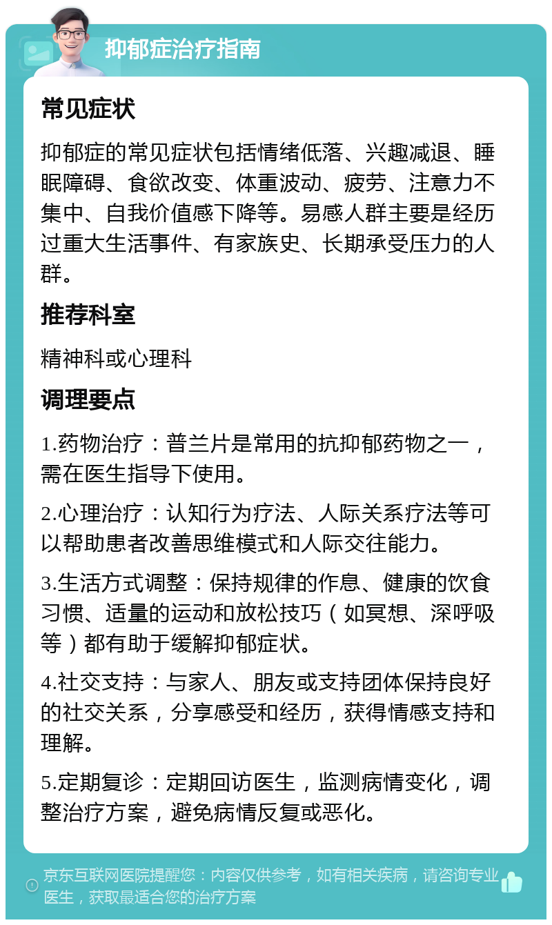 抑郁症治疗指南 常见症状 抑郁症的常见症状包括情绪低落、兴趣减退、睡眠障碍、食欲改变、体重波动、疲劳、注意力不集中、自我价值感下降等。易感人群主要是经历过重大生活事件、有家族史、长期承受压力的人群。 推荐科室 精神科或心理科 调理要点 1.药物治疗：普兰片是常用的抗抑郁药物之一，需在医生指导下使用。 2.心理治疗：认知行为疗法、人际关系疗法等可以帮助患者改善思维模式和人际交往能力。 3.生活方式调整：保持规律的作息、健康的饮食习惯、适量的运动和放松技巧（如冥想、深呼吸等）都有助于缓解抑郁症状。 4.社交支持：与家人、朋友或支持团体保持良好的社交关系，分享感受和经历，获得情感支持和理解。 5.定期复诊：定期回访医生，监测病情变化，调整治疗方案，避免病情反复或恶化。