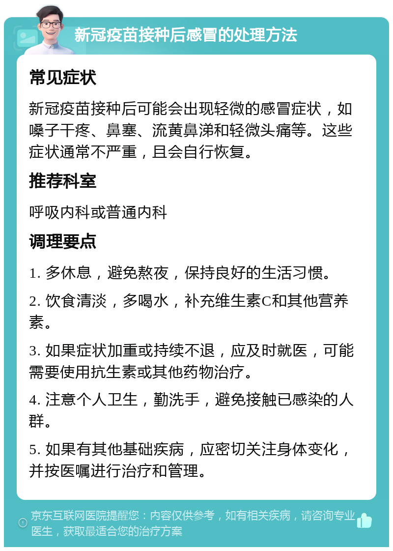 新冠疫苗接种后感冒的处理方法 常见症状 新冠疫苗接种后可能会出现轻微的感冒症状，如嗓子干疼、鼻塞、流黄鼻涕和轻微头痛等。这些症状通常不严重，且会自行恢复。 推荐科室 呼吸内科或普通内科 调理要点 1. 多休息，避免熬夜，保持良好的生活习惯。 2. 饮食清淡，多喝水，补充维生素C和其他营养素。 3. 如果症状加重或持续不退，应及时就医，可能需要使用抗生素或其他药物治疗。 4. 注意个人卫生，勤洗手，避免接触已感染的人群。 5. 如果有其他基础疾病，应密切关注身体变化，并按医嘱进行治疗和管理。