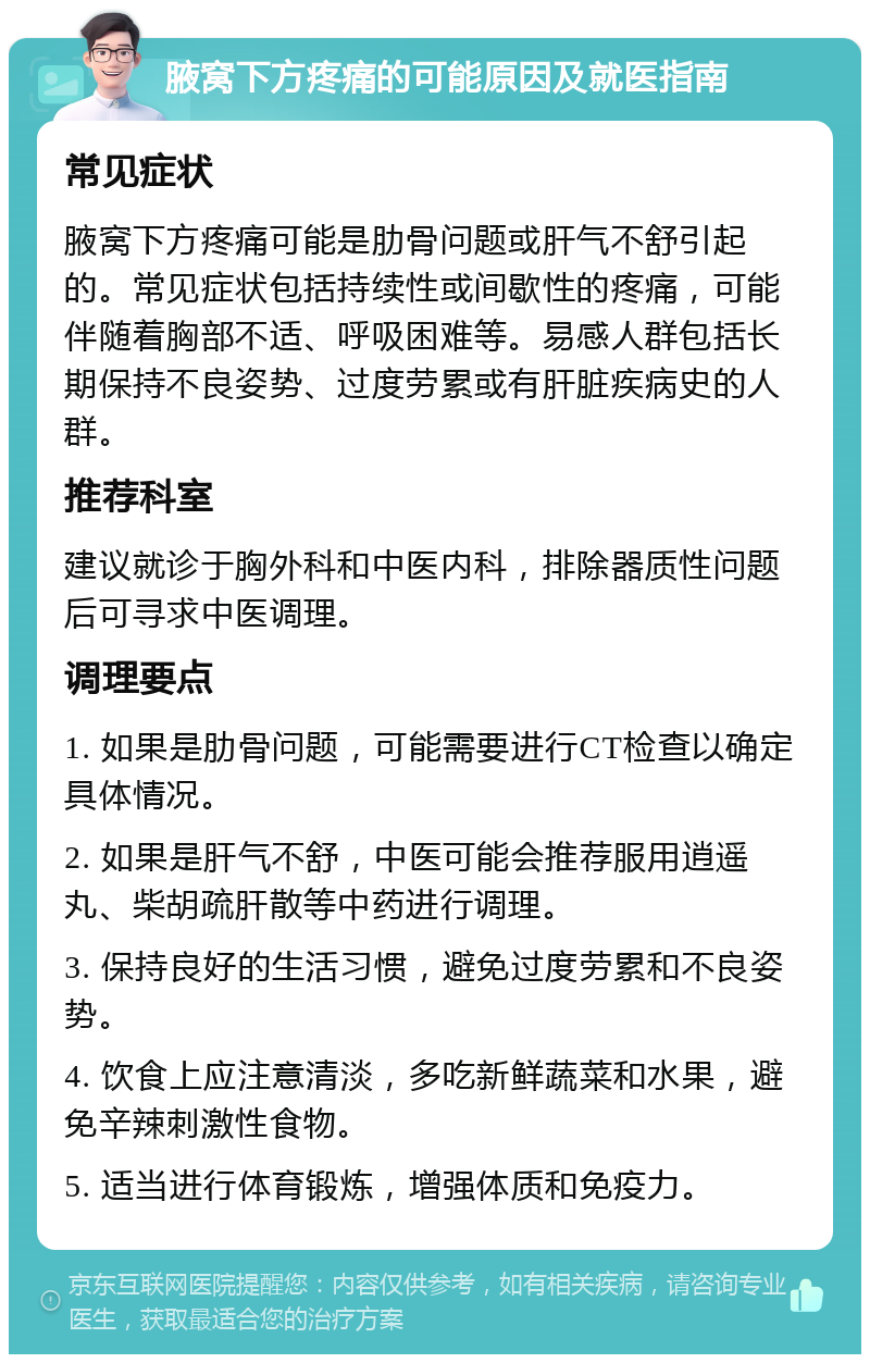 腋窝下方疼痛的可能原因及就医指南 常见症状 腋窝下方疼痛可能是肋骨问题或肝气不舒引起的。常见症状包括持续性或间歇性的疼痛，可能伴随着胸部不适、呼吸困难等。易感人群包括长期保持不良姿势、过度劳累或有肝脏疾病史的人群。 推荐科室 建议就诊于胸外科和中医内科，排除器质性问题后可寻求中医调理。 调理要点 1. 如果是肋骨问题，可能需要进行CT检查以确定具体情况。 2. 如果是肝气不舒，中医可能会推荐服用逍遥丸、柴胡疏肝散等中药进行调理。 3. 保持良好的生活习惯，避免过度劳累和不良姿势。 4. 饮食上应注意清淡，多吃新鲜蔬菜和水果，避免辛辣刺激性食物。 5. 适当进行体育锻炼，增强体质和免疫力。