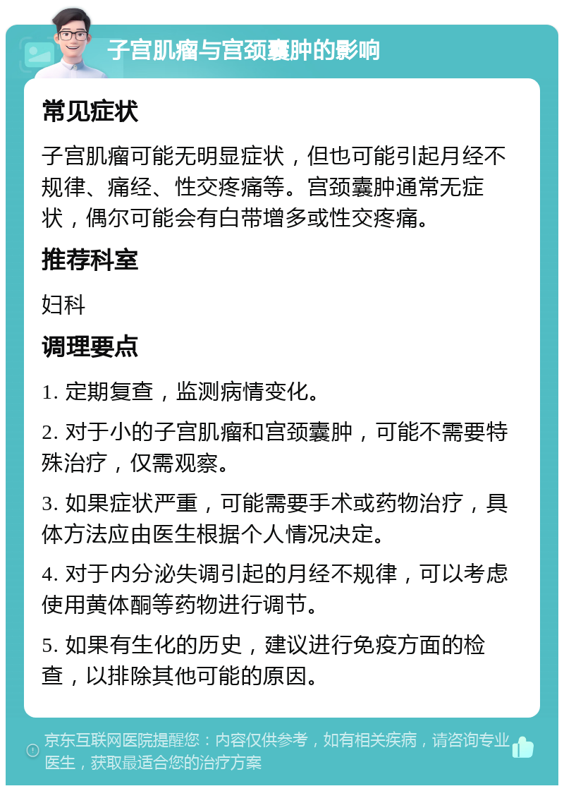 子宫肌瘤与宫颈囊肿的影响 常见症状 子宫肌瘤可能无明显症状，但也可能引起月经不规律、痛经、性交疼痛等。宫颈囊肿通常无症状，偶尔可能会有白带增多或性交疼痛。 推荐科室 妇科 调理要点 1. 定期复查，监测病情变化。 2. 对于小的子宫肌瘤和宫颈囊肿，可能不需要特殊治疗，仅需观察。 3. 如果症状严重，可能需要手术或药物治疗，具体方法应由医生根据个人情况决定。 4. 对于内分泌失调引起的月经不规律，可以考虑使用黄体酮等药物进行调节。 5. 如果有生化的历史，建议进行免疫方面的检查，以排除其他可能的原因。