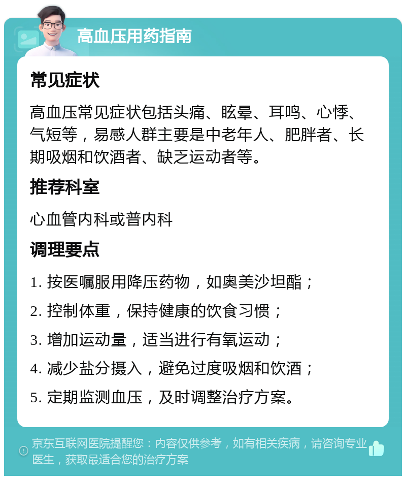 高血压用药指南 常见症状 高血压常见症状包括头痛、眩晕、耳鸣、心悸、气短等，易感人群主要是中老年人、肥胖者、长期吸烟和饮酒者、缺乏运动者等。 推荐科室 心血管内科或普内科 调理要点 1. 按医嘱服用降压药物，如奥美沙坦酯； 2. 控制体重，保持健康的饮食习惯； 3. 增加运动量，适当进行有氧运动； 4. 减少盐分摄入，避免过度吸烟和饮酒； 5. 定期监测血压，及时调整治疗方案。