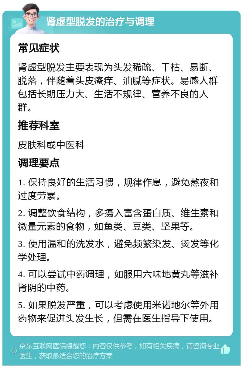 肾虚型脱发的治疗与调理 常见症状 肾虚型脱发主要表现为头发稀疏、干枯、易断、脱落，伴随着头皮瘙痒、油腻等症状。易感人群包括长期压力大、生活不规律、营养不良的人群。 推荐科室 皮肤科或中医科 调理要点 1. 保持良好的生活习惯，规律作息，避免熬夜和过度劳累。 2. 调整饮食结构，多摄入富含蛋白质、维生素和微量元素的食物，如鱼类、豆类、坚果等。 3. 使用温和的洗发水，避免频繁染发、烫发等化学处理。 4. 可以尝试中药调理，如服用六味地黄丸等滋补肾阴的中药。 5. 如果脱发严重，可以考虑使用米诺地尔等外用药物来促进头发生长，但需在医生指导下使用。